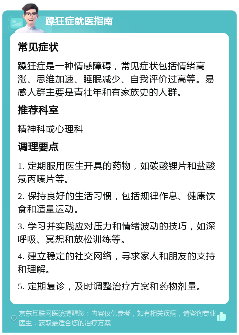 躁狂症就医指南 常见症状 躁狂症是一种情感障碍，常见症状包括情绪高涨、思维加速、睡眠减少、自我评价过高等。易感人群主要是青壮年和有家族史的人群。 推荐科室 精神科或心理科 调理要点 1. 定期服用医生开具的药物，如碳酸锂片和盐酸氖丙嗪片等。 2. 保持良好的生活习惯，包括规律作息、健康饮食和适量运动。 3. 学习并实践应对压力和情绪波动的技巧，如深呼吸、冥想和放松训练等。 4. 建立稳定的社交网络，寻求家人和朋友的支持和理解。 5. 定期复诊，及时调整治疗方案和药物剂量。