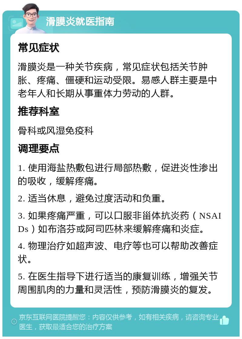 滑膜炎就医指南 常见症状 滑膜炎是一种关节疾病，常见症状包括关节肿胀、疼痛、僵硬和运动受限。易感人群主要是中老年人和长期从事重体力劳动的人群。 推荐科室 骨科或风湿免疫科 调理要点 1. 使用海盐热敷包进行局部热敷，促进炎性渗出的吸收，缓解疼痛。 2. 适当休息，避免过度活动和负重。 3. 如果疼痛严重，可以口服非甾体抗炎药（NSAIDs）如布洛芬或阿司匹林来缓解疼痛和炎症。 4. 物理治疗如超声波、电疗等也可以帮助改善症状。 5. 在医生指导下进行适当的康复训练，增强关节周围肌肉的力量和灵活性，预防滑膜炎的复发。