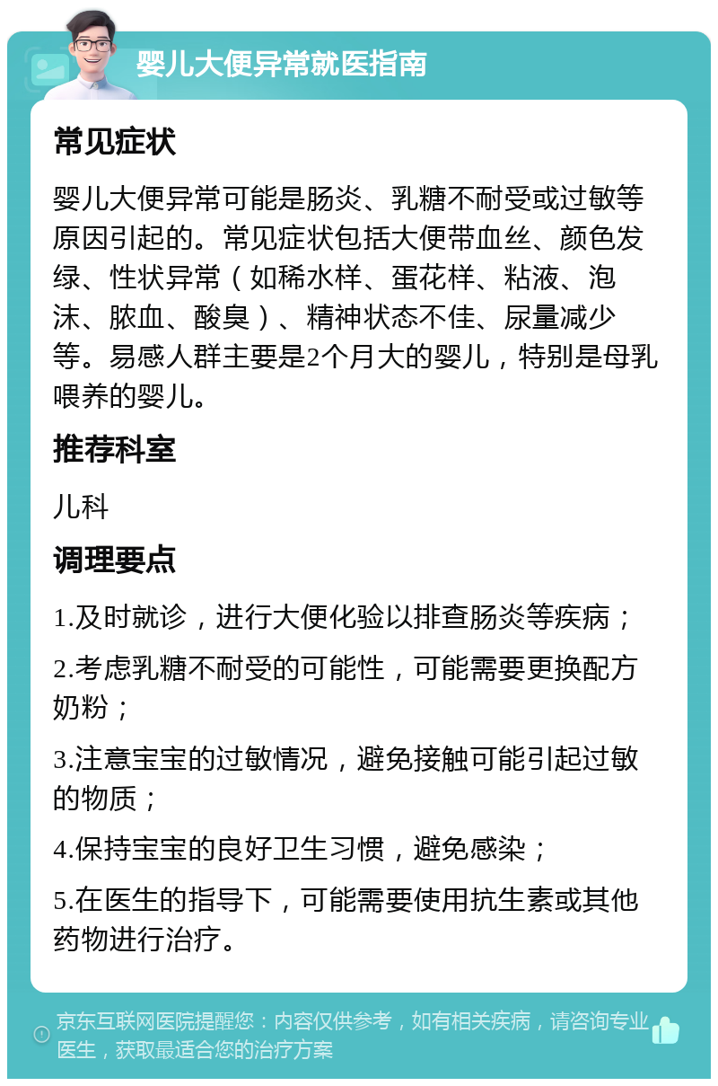 婴儿大便异常就医指南 常见症状 婴儿大便异常可能是肠炎、乳糖不耐受或过敏等原因引起的。常见症状包括大便带血丝、颜色发绿、性状异常（如稀水样、蛋花样、粘液、泡沫、脓血、酸臭）、精神状态不佳、尿量减少等。易感人群主要是2个月大的婴儿，特别是母乳喂养的婴儿。 推荐科室 儿科 调理要点 1.及时就诊，进行大便化验以排查肠炎等疾病； 2.考虑乳糖不耐受的可能性，可能需要更换配方奶粉； 3.注意宝宝的过敏情况，避免接触可能引起过敏的物质； 4.保持宝宝的良好卫生习惯，避免感染； 5.在医生的指导下，可能需要使用抗生素或其他药物进行治疗。