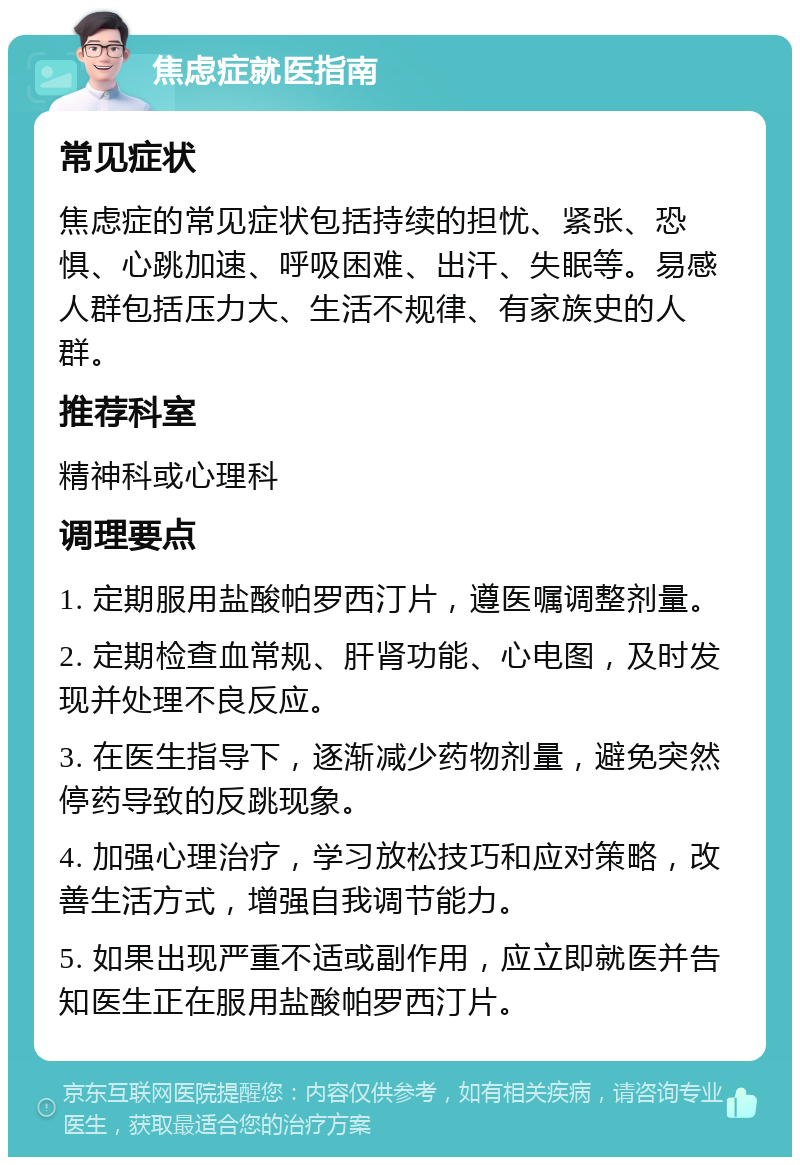 焦虑症就医指南 常见症状 焦虑症的常见症状包括持续的担忧、紧张、恐惧、心跳加速、呼吸困难、出汗、失眠等。易感人群包括压力大、生活不规律、有家族史的人群。 推荐科室 精神科或心理科 调理要点 1. 定期服用盐酸帕罗西汀片，遵医嘱调整剂量。 2. 定期检查血常规、肝肾功能、心电图，及时发现并处理不良反应。 3. 在医生指导下，逐渐减少药物剂量，避免突然停药导致的反跳现象。 4. 加强心理治疗，学习放松技巧和应对策略，改善生活方式，增强自我调节能力。 5. 如果出现严重不适或副作用，应立即就医并告知医生正在服用盐酸帕罗西汀片。