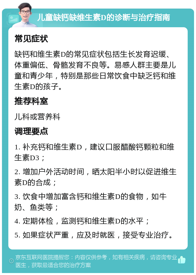 儿童缺钙缺维生素D的诊断与治疗指南 常见症状 缺钙和维生素D的常见症状包括生长发育迟缓、体重偏低、骨骼发育不良等。易感人群主要是儿童和青少年，特别是那些日常饮食中缺乏钙和维生素D的孩子。 推荐科室 儿科或营养科 调理要点 1. 补充钙和维生素D，建议口服醋酸钙颗粒和维生素D3； 2. 增加户外活动时间，晒太阳半小时以促进维生素D的合成； 3. 饮食中增加富含钙和维生素D的食物，如牛奶、鱼类等； 4. 定期体检，监测钙和维生素D的水平； 5. 如果症状严重，应及时就医，接受专业治疗。