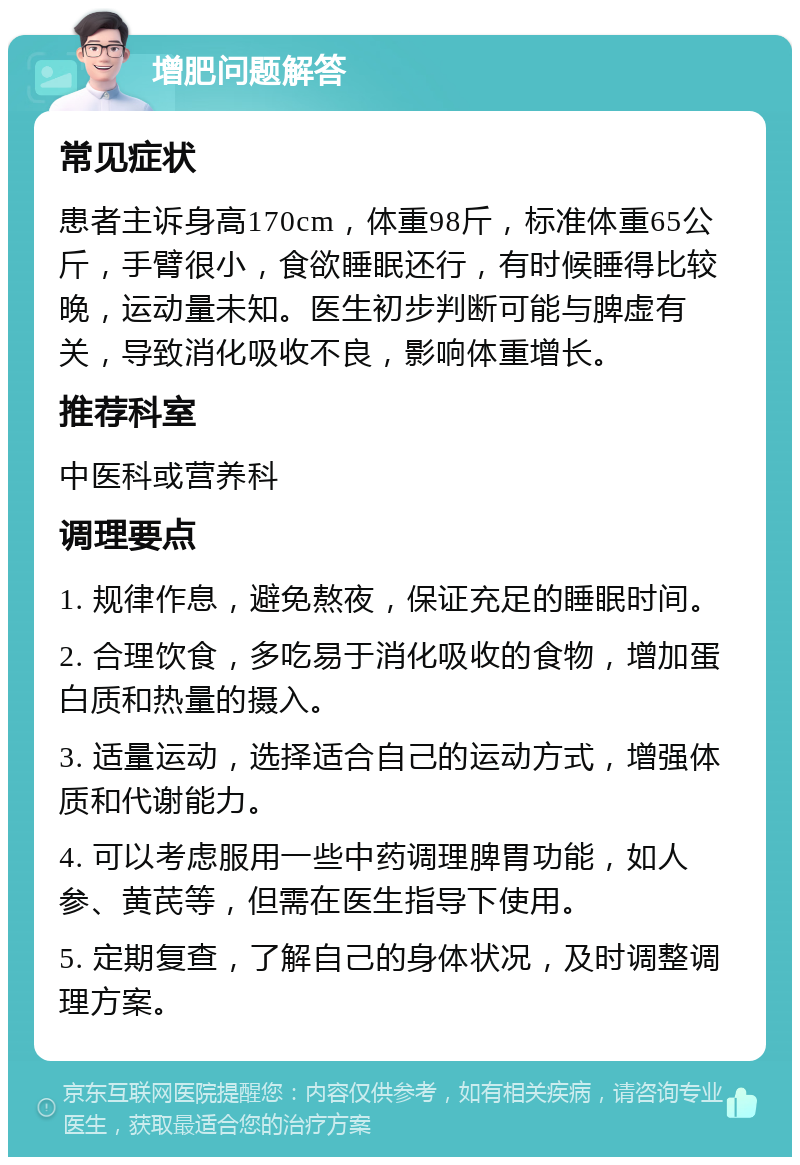 增肥问题解答 常见症状 患者主诉身高170cm，体重98斤，标准体重65公斤，手臂很小，食欲睡眠还行，有时候睡得比较晚，运动量未知。医生初步判断可能与脾虚有关，导致消化吸收不良，影响体重增长。 推荐科室 中医科或营养科 调理要点 1. 规律作息，避免熬夜，保证充足的睡眠时间。 2. 合理饮食，多吃易于消化吸收的食物，增加蛋白质和热量的摄入。 3. 适量运动，选择适合自己的运动方式，增强体质和代谢能力。 4. 可以考虑服用一些中药调理脾胃功能，如人参、黄芪等，但需在医生指导下使用。 5. 定期复查，了解自己的身体状况，及时调整调理方案。