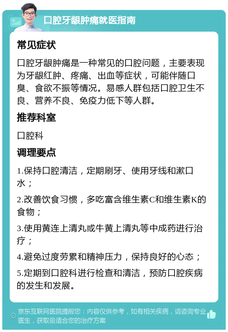 口腔牙龈肿痛就医指南 常见症状 口腔牙龈肿痛是一种常见的口腔问题，主要表现为牙龈红肿、疼痛、出血等症状，可能伴随口臭、食欲不振等情况。易感人群包括口腔卫生不良、营养不良、免疫力低下等人群。 推荐科室 口腔科 调理要点 1.保持口腔清洁，定期刷牙、使用牙线和漱口水； 2.改善饮食习惯，多吃富含维生素C和维生素K的食物； 3.使用黄连上清丸或牛黄上清丸等中成药进行治疗； 4.避免过度劳累和精神压力，保持良好的心态； 5.定期到口腔科进行检查和清洁，预防口腔疾病的发生和发展。