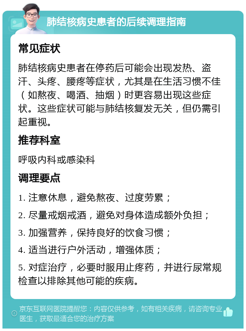 肺结核病史患者的后续调理指南 常见症状 肺结核病史患者在停药后可能会出现发热、盗汗、头疼、腰疼等症状，尤其是在生活习惯不佳（如熬夜、喝酒、抽烟）时更容易出现这些症状。这些症状可能与肺结核复发无关，但仍需引起重视。 推荐科室 呼吸内科或感染科 调理要点 1. 注意休息，避免熬夜、过度劳累； 2. 尽量戒烟戒酒，避免对身体造成额外负担； 3. 加强营养，保持良好的饮食习惯； 4. 适当进行户外活动，增强体质； 5. 对症治疗，必要时服用止疼药，并进行尿常规检查以排除其他可能的疾病。