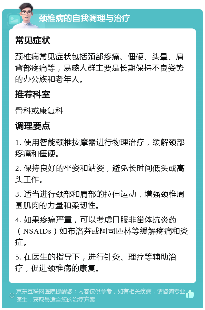 颈椎病的自我调理与治疗 常见症状 颈椎病常见症状包括颈部疼痛、僵硬、头晕、肩背部疼痛等，易感人群主要是长期保持不良姿势的办公族和老年人。 推荐科室 骨科或康复科 调理要点 1. 使用智能颈椎按摩器进行物理治疗，缓解颈部疼痛和僵硬。 2. 保持良好的坐姿和站姿，避免长时间低头或高头工作。 3. 适当进行颈部和肩部的拉伸运动，增强颈椎周围肌肉的力量和柔韧性。 4. 如果疼痛严重，可以考虑口服非甾体抗炎药（NSAIDs）如布洛芬或阿司匹林等缓解疼痛和炎症。 5. 在医生的指导下，进行针灸、理疗等辅助治疗，促进颈椎病的康复。