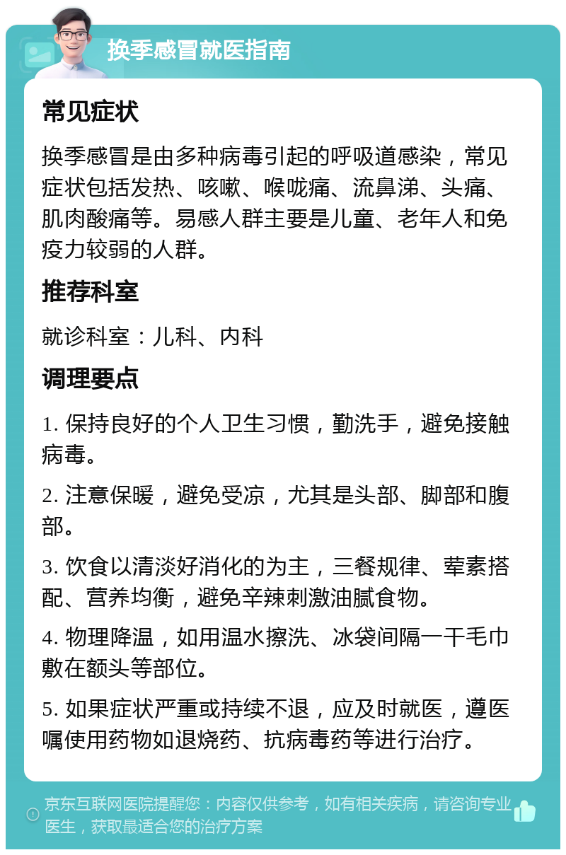 换季感冒就医指南 常见症状 换季感冒是由多种病毒引起的呼吸道感染，常见症状包括发热、咳嗽、喉咙痛、流鼻涕、头痛、肌肉酸痛等。易感人群主要是儿童、老年人和免疫力较弱的人群。 推荐科室 就诊科室：儿科、内科 调理要点 1. 保持良好的个人卫生习惯，勤洗手，避免接触病毒。 2. 注意保暖，避免受凉，尤其是头部、脚部和腹部。 3. 饮食以清淡好消化的为主，三餐规律、荤素搭配、营养均衡，避免辛辣刺激油腻食物。 4. 物理降温，如用温水擦洗、冰袋间隔一干毛巾敷在额头等部位。 5. 如果症状严重或持续不退，应及时就医，遵医嘱使用药物如退烧药、抗病毒药等进行治疗。