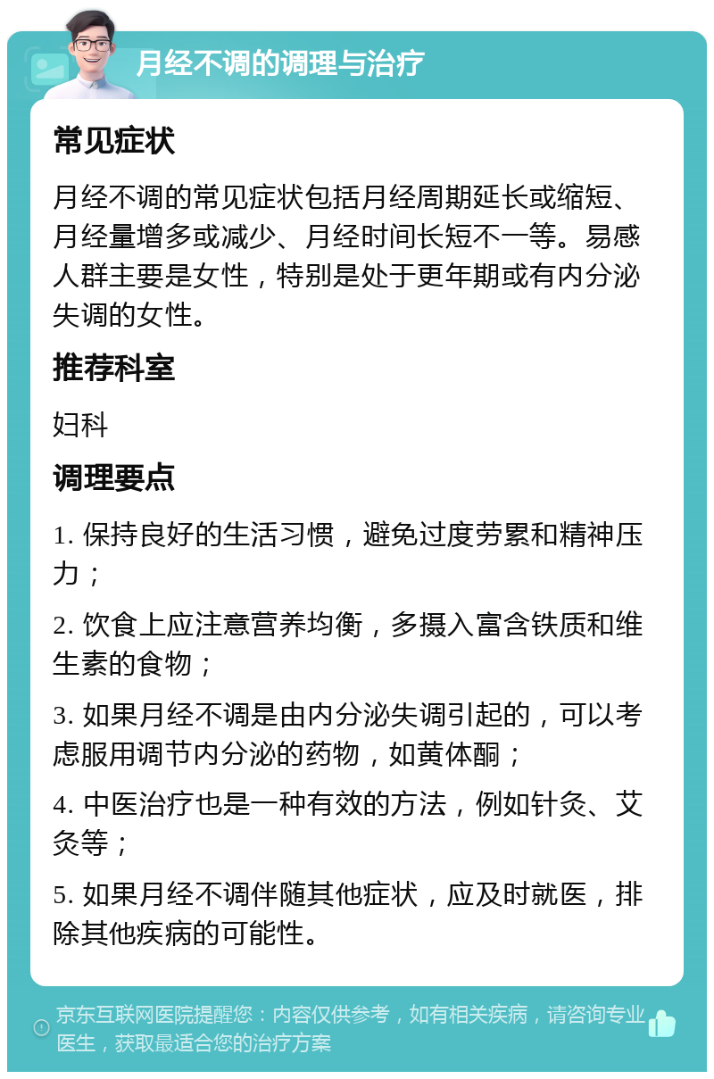 月经不调的调理与治疗 常见症状 月经不调的常见症状包括月经周期延长或缩短、月经量增多或减少、月经时间长短不一等。易感人群主要是女性，特别是处于更年期或有内分泌失调的女性。 推荐科室 妇科 调理要点 1. 保持良好的生活习惯，避免过度劳累和精神压力； 2. 饮食上应注意营养均衡，多摄入富含铁质和维生素的食物； 3. 如果月经不调是由内分泌失调引起的，可以考虑服用调节内分泌的药物，如黄体酮； 4. 中医治疗也是一种有效的方法，例如针灸、艾灸等； 5. 如果月经不调伴随其他症状，应及时就医，排除其他疾病的可能性。