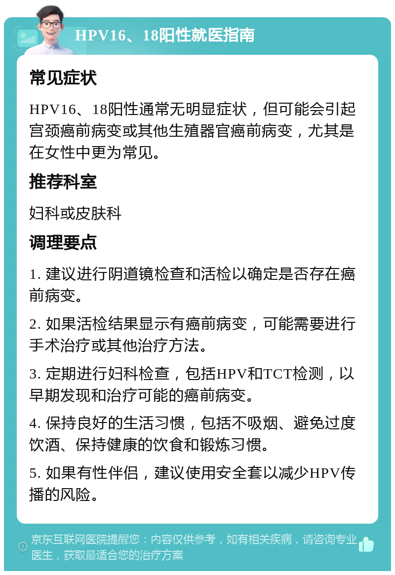 HPV16、18阳性就医指南 常见症状 HPV16、18阳性通常无明显症状，但可能会引起宫颈癌前病变或其他生殖器官癌前病变，尤其是在女性中更为常见。 推荐科室 妇科或皮肤科 调理要点 1. 建议进行阴道镜检查和活检以确定是否存在癌前病变。 2. 如果活检结果显示有癌前病变，可能需要进行手术治疗或其他治疗方法。 3. 定期进行妇科检查，包括HPV和TCT检测，以早期发现和治疗可能的癌前病变。 4. 保持良好的生活习惯，包括不吸烟、避免过度饮酒、保持健康的饮食和锻炼习惯。 5. 如果有性伴侣，建议使用安全套以减少HPV传播的风险。