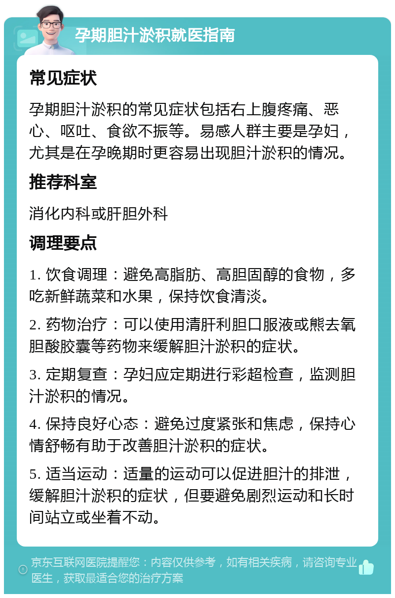 孕期胆汁淤积就医指南 常见症状 孕期胆汁淤积的常见症状包括右上腹疼痛、恶心、呕吐、食欲不振等。易感人群主要是孕妇，尤其是在孕晚期时更容易出现胆汁淤积的情况。 推荐科室 消化内科或肝胆外科 调理要点 1. 饮食调理：避免高脂肪、高胆固醇的食物，多吃新鲜蔬菜和水果，保持饮食清淡。 2. 药物治疗：可以使用清肝利胆口服液或熊去氧胆酸胶囊等药物来缓解胆汁淤积的症状。 3. 定期复查：孕妇应定期进行彩超检查，监测胆汁淤积的情况。 4. 保持良好心态：避免过度紧张和焦虑，保持心情舒畅有助于改善胆汁淤积的症状。 5. 适当运动：适量的运动可以促进胆汁的排泄，缓解胆汁淤积的症状，但要避免剧烈运动和长时间站立或坐着不动。