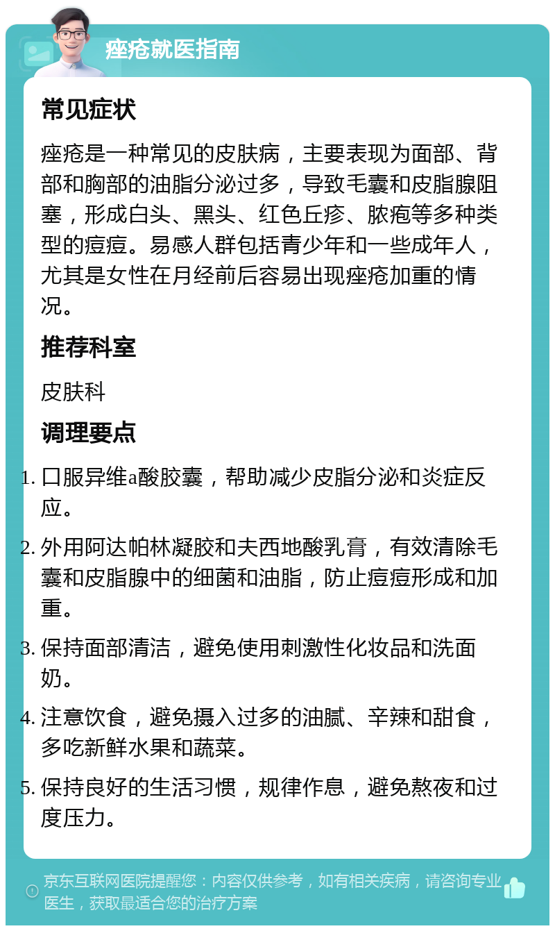 痤疮就医指南 常见症状 痤疮是一种常见的皮肤病，主要表现为面部、背部和胸部的油脂分泌过多，导致毛囊和皮脂腺阻塞，形成白头、黑头、红色丘疹、脓疱等多种类型的痘痘。易感人群包括青少年和一些成年人，尤其是女性在月经前后容易出现痤疮加重的情况。 推荐科室 皮肤科 调理要点 口服异维a酸胶囊，帮助减少皮脂分泌和炎症反应。 外用阿达帕林凝胶和夫西地酸乳膏，有效清除毛囊和皮脂腺中的细菌和油脂，防止痘痘形成和加重。 保持面部清洁，避免使用刺激性化妆品和洗面奶。 注意饮食，避免摄入过多的油腻、辛辣和甜食，多吃新鲜水果和蔬菜。 保持良好的生活习惯，规律作息，避免熬夜和过度压力。