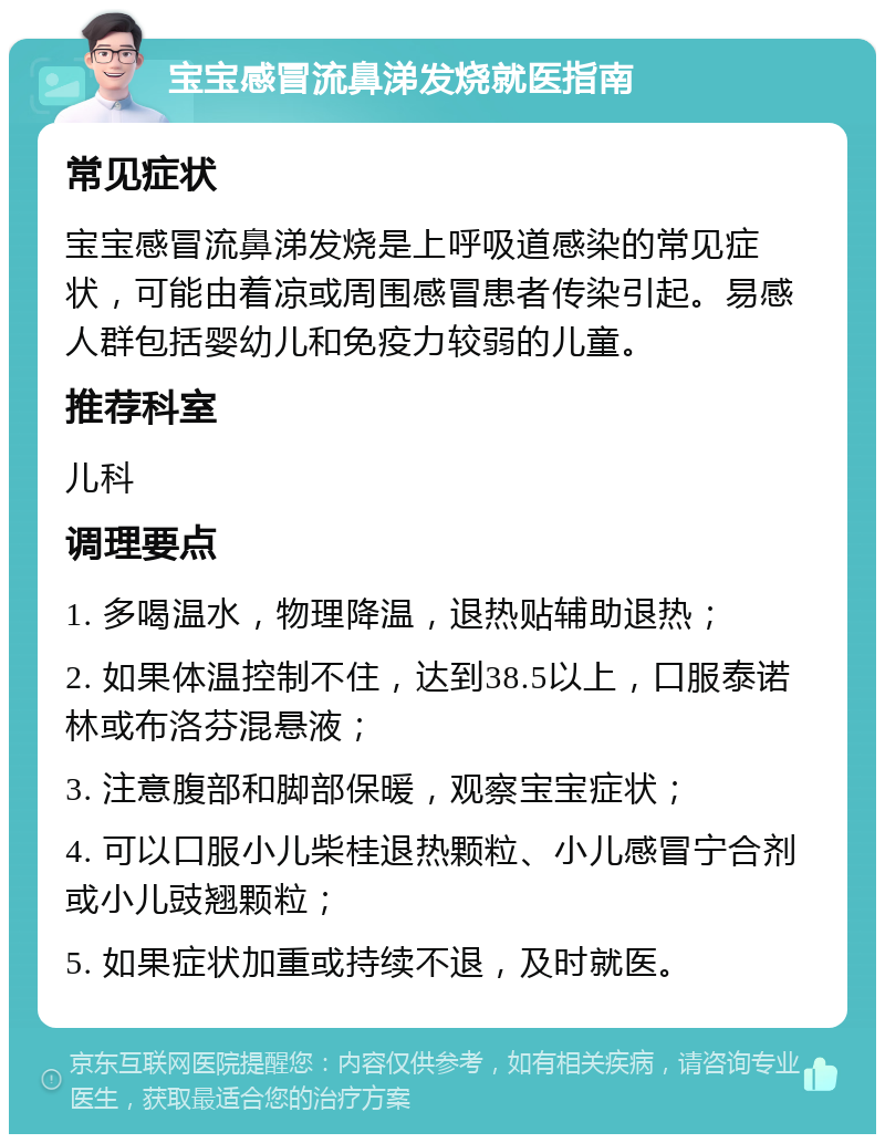 宝宝感冒流鼻涕发烧就医指南 常见症状 宝宝感冒流鼻涕发烧是上呼吸道感染的常见症状，可能由着凉或周围感冒患者传染引起。易感人群包括婴幼儿和免疫力较弱的儿童。 推荐科室 儿科 调理要点 1. 多喝温水，物理降温，退热贴辅助退热； 2. 如果体温控制不住，达到38.5以上，口服泰诺林或布洛芬混悬液； 3. 注意腹部和脚部保暖，观察宝宝症状； 4. 可以口服小儿柴桂退热颗粒、小儿感冒宁合剂或小儿豉翘颗粒； 5. 如果症状加重或持续不退，及时就医。