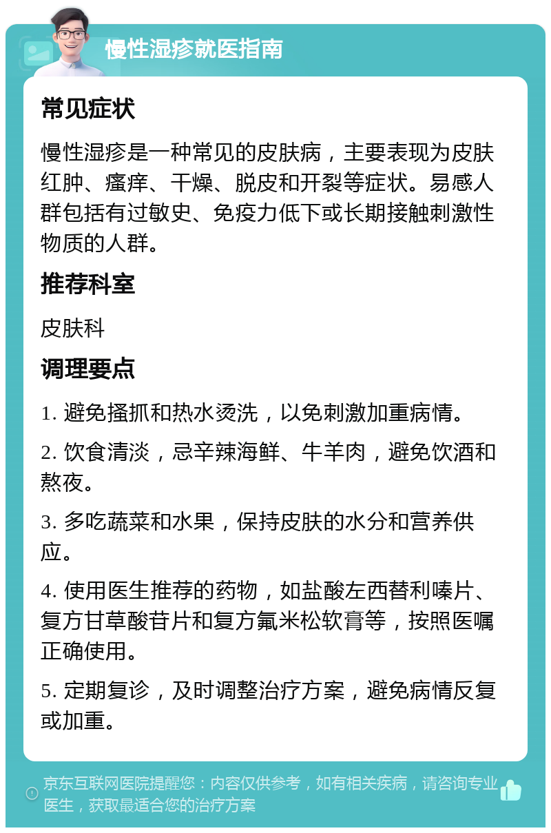 慢性湿疹就医指南 常见症状 慢性湿疹是一种常见的皮肤病，主要表现为皮肤红肿、瘙痒、干燥、脱皮和开裂等症状。易感人群包括有过敏史、免疫力低下或长期接触刺激性物质的人群。 推荐科室 皮肤科 调理要点 1. 避免搔抓和热水烫洗，以免刺激加重病情。 2. 饮食清淡，忌辛辣海鲜、牛羊肉，避免饮酒和熬夜。 3. 多吃蔬菜和水果，保持皮肤的水分和营养供应。 4. 使用医生推荐的药物，如盐酸左西替利嗪片、复方甘草酸苷片和复方氟米松软膏等，按照医嘱正确使用。 5. 定期复诊，及时调整治疗方案，避免病情反复或加重。