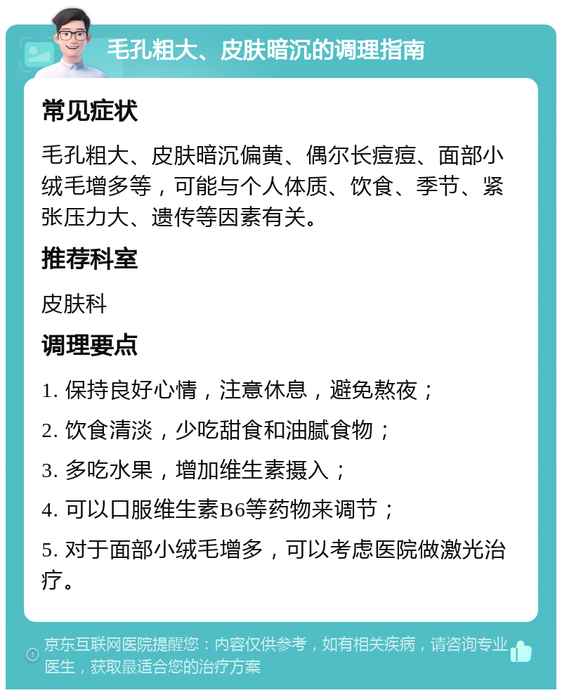 毛孔粗大、皮肤暗沉的调理指南 常见症状 毛孔粗大、皮肤暗沉偏黄、偶尔长痘痘、面部小绒毛增多等，可能与个人体质、饮食、季节、紧张压力大、遗传等因素有关。 推荐科室 皮肤科 调理要点 1. 保持良好心情，注意休息，避免熬夜； 2. 饮食清淡，少吃甜食和油腻食物； 3. 多吃水果，增加维生素摄入； 4. 可以口服维生素B6等药物来调节； 5. 对于面部小绒毛增多，可以考虑医院做激光治疗。