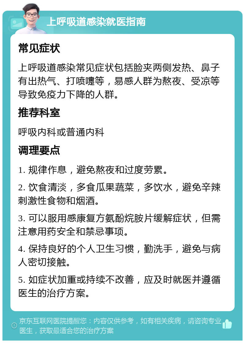 上呼吸道感染就医指南 常见症状 上呼吸道感染常见症状包括脸夹两侧发热、鼻子有出热气、打喷嚏等，易感人群为熬夜、受凉等导致免疫力下降的人群。 推荐科室 呼吸内科或普通内科 调理要点 1. 规律作息，避免熬夜和过度劳累。 2. 饮食清淡，多食瓜果蔬菜，多饮水，避免辛辣刺激性食物和烟酒。 3. 可以服用感康复方氨酚烷胺片缓解症状，但需注意用药安全和禁忌事项。 4. 保持良好的个人卫生习惯，勤洗手，避免与病人密切接触。 5. 如症状加重或持续不改善，应及时就医并遵循医生的治疗方案。