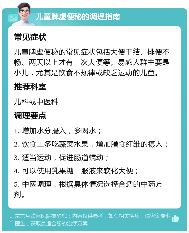 儿童脾虚便秘的调理指南 常见症状 儿童脾虚便秘的常见症状包括大便干结、排便不畅、两天以上才有一次大便等。易感人群主要是小儿，尤其是饮食不规律或缺乏运动的儿童。 推荐科室 儿科或中医科 调理要点 1. 增加水分摄入，多喝水； 2. 饮食上多吃蔬菜水果，增加膳食纤维的摄入； 3. 适当运动，促进肠道蠕动； 4. 可以使用乳果糖口服液来软化大便； 5. 中医调理，根据具体情况选择合适的中药方剂。