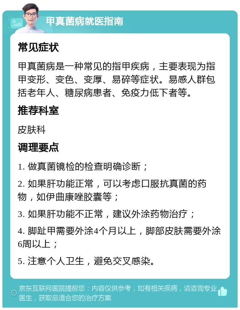 甲真菌病就医指南 常见症状 甲真菌病是一种常见的指甲疾病，主要表现为指甲变形、变色、变厚、易碎等症状。易感人群包括老年人、糖尿病患者、免疫力低下者等。 推荐科室 皮肤科 调理要点 1. 做真菌镜检的检查明确诊断； 2. 如果肝功能正常，可以考虑口服抗真菌的药物，如伊曲康唑胶囊等； 3. 如果肝功能不正常，建议外涂药物治疗； 4. 脚趾甲需要外涂4个月以上，脚部皮肤需要外涂6周以上； 5. 注意个人卫生，避免交叉感染。