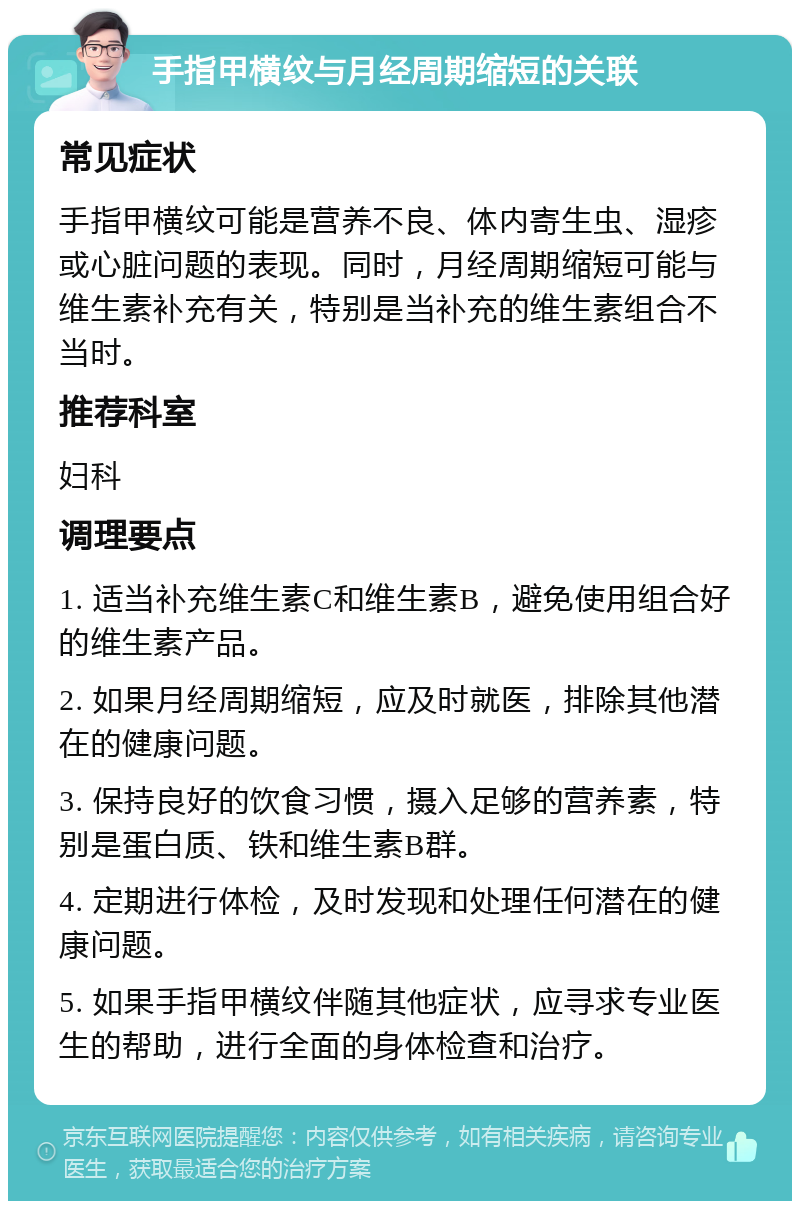 手指甲横纹与月经周期缩短的关联 常见症状 手指甲横纹可能是营养不良、体内寄生虫、湿疹或心脏问题的表现。同时，月经周期缩短可能与维生素补充有关，特别是当补充的维生素组合不当时。 推荐科室 妇科 调理要点 1. 适当补充维生素C和维生素B，避免使用组合好的维生素产品。 2. 如果月经周期缩短，应及时就医，排除其他潜在的健康问题。 3. 保持良好的饮食习惯，摄入足够的营养素，特别是蛋白质、铁和维生素B群。 4. 定期进行体检，及时发现和处理任何潜在的健康问题。 5. 如果手指甲横纹伴随其他症状，应寻求专业医生的帮助，进行全面的身体检查和治疗。