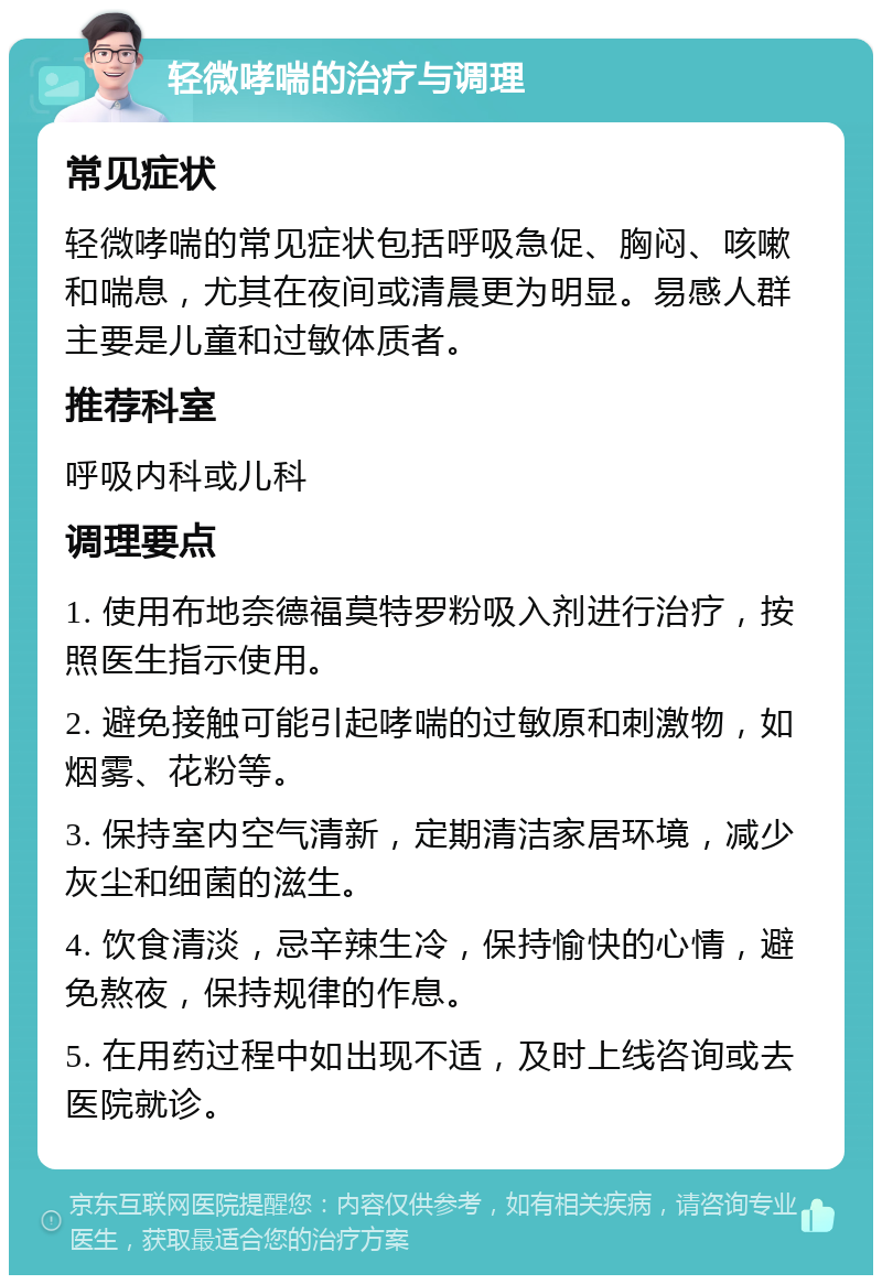 轻微哮喘的治疗与调理 常见症状 轻微哮喘的常见症状包括呼吸急促、胸闷、咳嗽和喘息，尤其在夜间或清晨更为明显。易感人群主要是儿童和过敏体质者。 推荐科室 呼吸内科或儿科 调理要点 1. 使用布地奈德福莫特罗粉吸入剂进行治疗，按照医生指示使用。 2. 避免接触可能引起哮喘的过敏原和刺激物，如烟雾、花粉等。 3. 保持室内空气清新，定期清洁家居环境，减少灰尘和细菌的滋生。 4. 饮食清淡，忌辛辣生冷，保持愉快的心情，避免熬夜，保持规律的作息。 5. 在用药过程中如出现不适，及时上线咨询或去医院就诊。