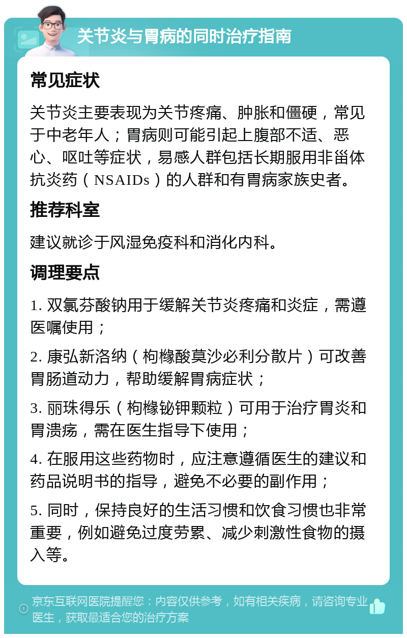 关节炎与胃病的同时治疗指南 常见症状 关节炎主要表现为关节疼痛、肿胀和僵硬，常见于中老年人；胃病则可能引起上腹部不适、恶心、呕吐等症状，易感人群包括长期服用非甾体抗炎药（NSAIDs）的人群和有胃病家族史者。 推荐科室 建议就诊于风湿免疫科和消化内科。 调理要点 1. 双氯芬酸钠用于缓解关节炎疼痛和炎症，需遵医嘱使用； 2. 康弘新洛纳（枸橼酸莫沙必利分散片）可改善胃肠道动力，帮助缓解胃病症状； 3. 丽珠得乐（枸橼铋钾颗粒）可用于治疗胃炎和胃溃疡，需在医生指导下使用； 4. 在服用这些药物时，应注意遵循医生的建议和药品说明书的指导，避免不必要的副作用； 5. 同时，保持良好的生活习惯和饮食习惯也非常重要，例如避免过度劳累、减少刺激性食物的摄入等。