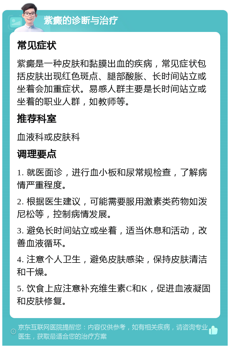 紫癜的诊断与治疗 常见症状 紫癜是一种皮肤和黏膜出血的疾病，常见症状包括皮肤出现红色斑点、腿部酸胀、长时间站立或坐着会加重症状。易感人群主要是长时间站立或坐着的职业人群，如教师等。 推荐科室 血液科或皮肤科 调理要点 1. 就医面诊，进行血小板和尿常规检查，了解病情严重程度。 2. 根据医生建议，可能需要服用激素类药物如泼尼松等，控制病情发展。 3. 避免长时间站立或坐着，适当休息和活动，改善血液循环。 4. 注意个人卫生，避免皮肤感染，保持皮肤清洁和干燥。 5. 饮食上应注意补充维生素C和K，促进血液凝固和皮肤修复。