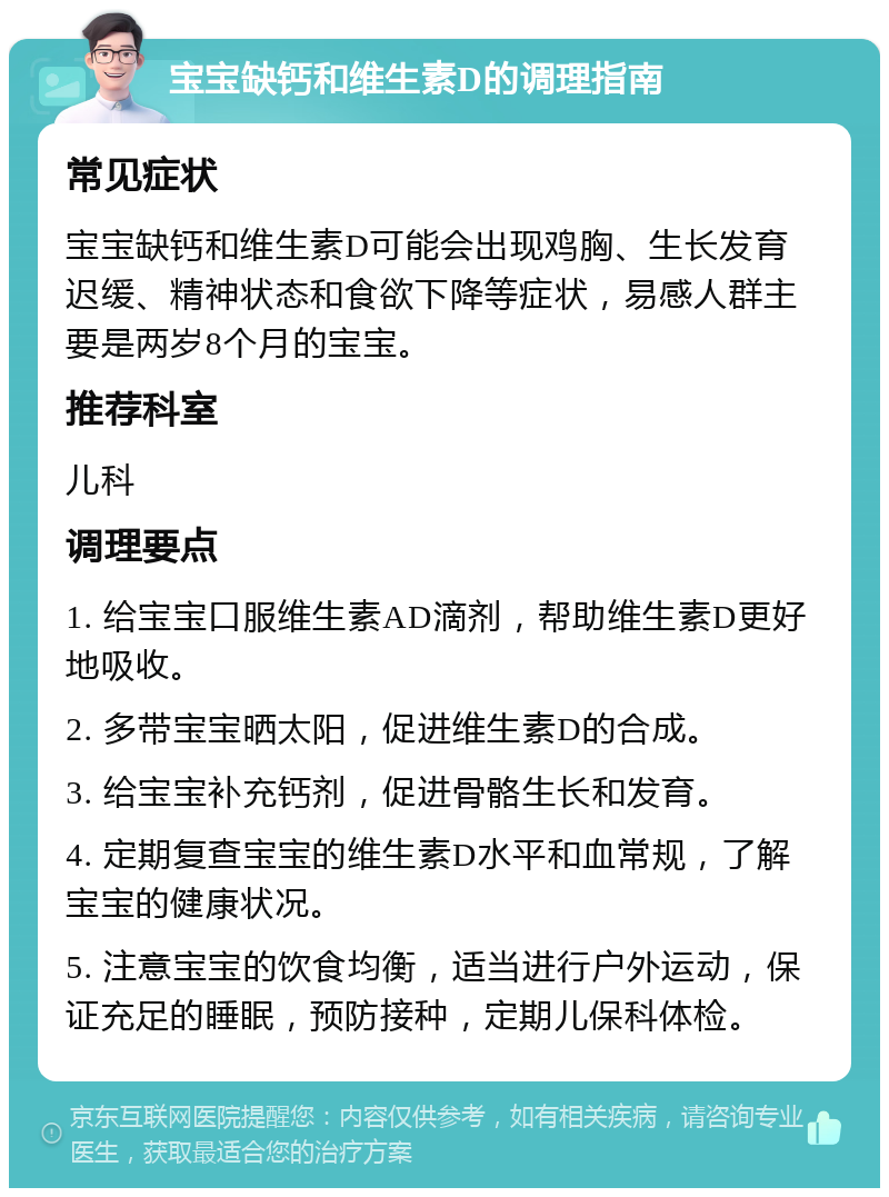 宝宝缺钙和维生素D的调理指南 常见症状 宝宝缺钙和维生素D可能会出现鸡胸、生长发育迟缓、精神状态和食欲下降等症状，易感人群主要是两岁8个月的宝宝。 推荐科室 儿科 调理要点 1. 给宝宝口服维生素AD滴剂，帮助维生素D更好地吸收。 2. 多带宝宝晒太阳，促进维生素D的合成。 3. 给宝宝补充钙剂，促进骨骼生长和发育。 4. 定期复查宝宝的维生素D水平和血常规，了解宝宝的健康状况。 5. 注意宝宝的饮食均衡，适当进行户外运动，保证充足的睡眠，预防接种，定期儿保科体检。