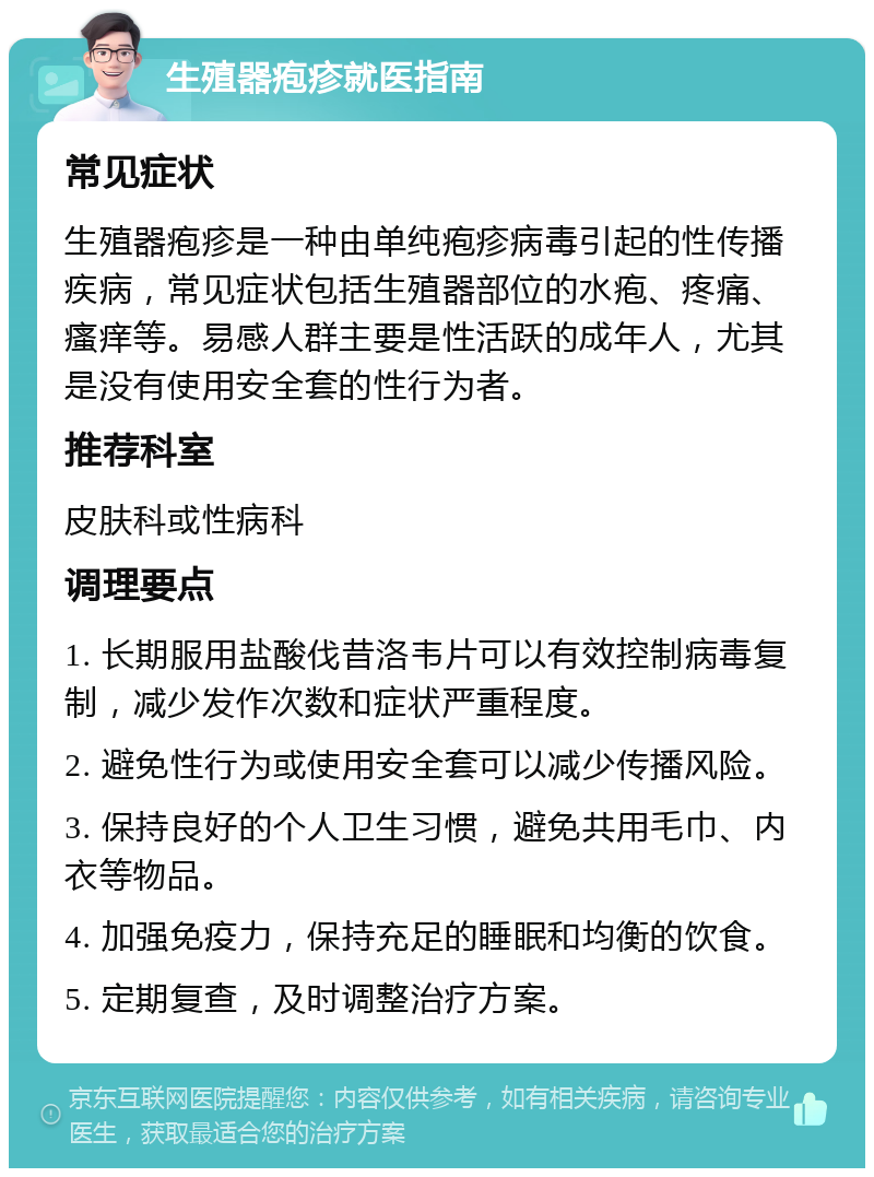 生殖器疱疹就医指南 常见症状 生殖器疱疹是一种由单纯疱疹病毒引起的性传播疾病，常见症状包括生殖器部位的水疱、疼痛、瘙痒等。易感人群主要是性活跃的成年人，尤其是没有使用安全套的性行为者。 推荐科室 皮肤科或性病科 调理要点 1. 长期服用盐酸伐昔洛韦片可以有效控制病毒复制，减少发作次数和症状严重程度。 2. 避免性行为或使用安全套可以减少传播风险。 3. 保持良好的个人卫生习惯，避免共用毛巾、内衣等物品。 4. 加强免疫力，保持充足的睡眠和均衡的饮食。 5. 定期复查，及时调整治疗方案。