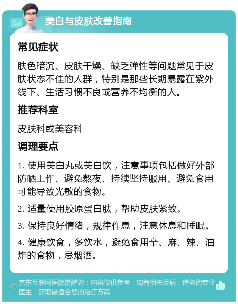 美白与皮肤改善指南 常见症状 肤色暗沉、皮肤干燥、缺乏弹性等问题常见于皮肤状态不佳的人群，特别是那些长期暴露在紫外线下、生活习惯不良或营养不均衡的人。 推荐科室 皮肤科或美容科 调理要点 1. 使用美白丸或美白饮，注意事项包括做好外部防晒工作、避免熬夜、持续坚持服用、避免食用可能导致光敏的食物。 2. 适量使用胶原蛋白肽，帮助皮肤紧致。 3. 保持良好情绪，规律作息，注意休息和睡眠。 4. 健康饮食，多饮水，避免食用辛、麻、辣、油炸的食物，忌烟酒。