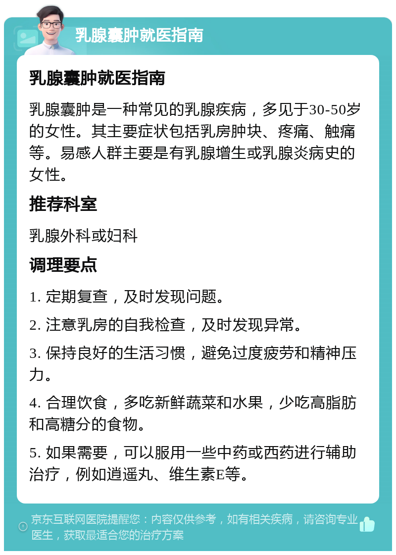 乳腺囊肿就医指南 乳腺囊肿就医指南 乳腺囊肿是一种常见的乳腺疾病，多见于30-50岁的女性。其主要症状包括乳房肿块、疼痛、触痛等。易感人群主要是有乳腺增生或乳腺炎病史的女性。 推荐科室 乳腺外科或妇科 调理要点 1. 定期复查，及时发现问题。 2. 注意乳房的自我检查，及时发现异常。 3. 保持良好的生活习惯，避免过度疲劳和精神压力。 4. 合理饮食，多吃新鲜蔬菜和水果，少吃高脂肪和高糖分的食物。 5. 如果需要，可以服用一些中药或西药进行辅助治疗，例如逍遥丸、维生素E等。