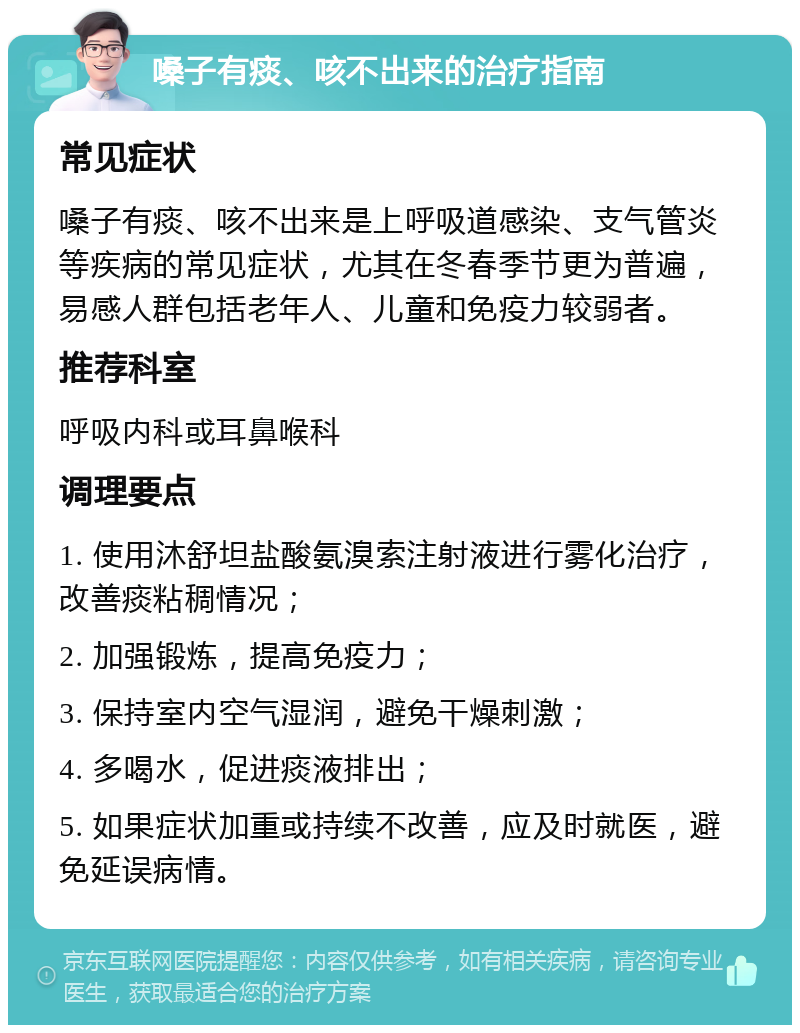 嗓子有痰、咳不出来的治疗指南 常见症状 嗓子有痰、咳不出来是上呼吸道感染、支气管炎等疾病的常见症状，尤其在冬春季节更为普遍，易感人群包括老年人、儿童和免疫力较弱者。 推荐科室 呼吸内科或耳鼻喉科 调理要点 1. 使用沐舒坦盐酸氨溴索注射液进行雾化治疗，改善痰粘稠情况； 2. 加强锻炼，提高免疫力； 3. 保持室内空气湿润，避免干燥刺激； 4. 多喝水，促进痰液排出； 5. 如果症状加重或持续不改善，应及时就医，避免延误病情。