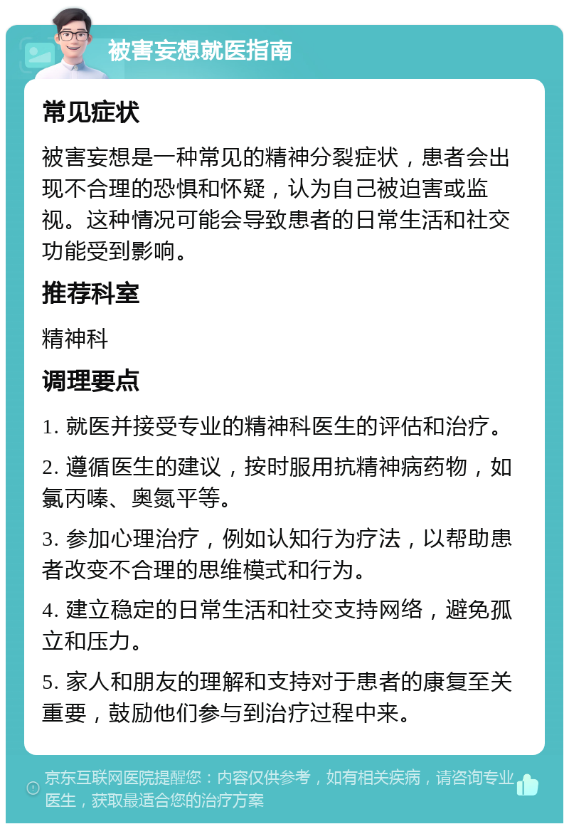 被害妄想就医指南 常见症状 被害妄想是一种常见的精神分裂症状，患者会出现不合理的恐惧和怀疑，认为自己被迫害或监视。这种情况可能会导致患者的日常生活和社交功能受到影响。 推荐科室 精神科 调理要点 1. 就医并接受专业的精神科医生的评估和治疗。 2. 遵循医生的建议，按时服用抗精神病药物，如氯丙嗪、奥氮平等。 3. 参加心理治疗，例如认知行为疗法，以帮助患者改变不合理的思维模式和行为。 4. 建立稳定的日常生活和社交支持网络，避免孤立和压力。 5. 家人和朋友的理解和支持对于患者的康复至关重要，鼓励他们参与到治疗过程中来。