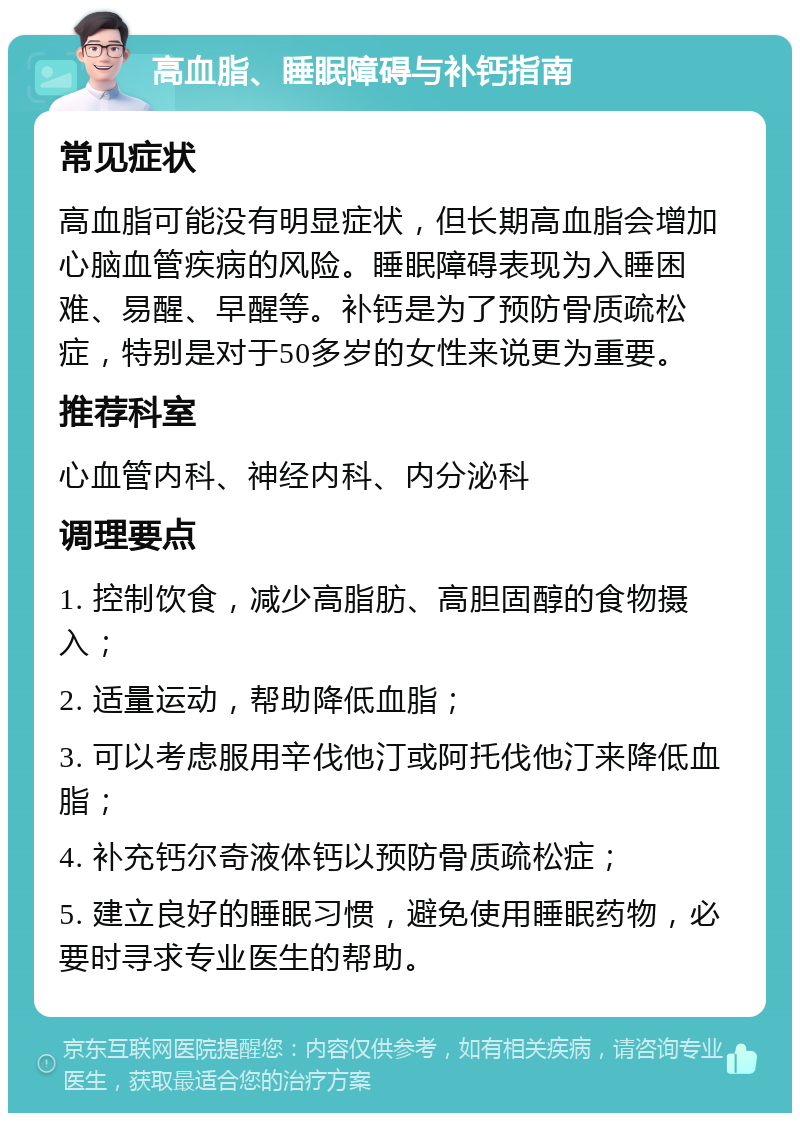 高血脂、睡眠障碍与补钙指南 常见症状 高血脂可能没有明显症状，但长期高血脂会增加心脑血管疾病的风险。睡眠障碍表现为入睡困难、易醒、早醒等。补钙是为了预防骨质疏松症，特别是对于50多岁的女性来说更为重要。 推荐科室 心血管内科、神经内科、内分泌科 调理要点 1. 控制饮食，减少高脂肪、高胆固醇的食物摄入； 2. 适量运动，帮助降低血脂； 3. 可以考虑服用辛伐他汀或阿托伐他汀来降低血脂； 4. 补充钙尔奇液体钙以预防骨质疏松症； 5. 建立良好的睡眠习惯，避免使用睡眠药物，必要时寻求专业医生的帮助。