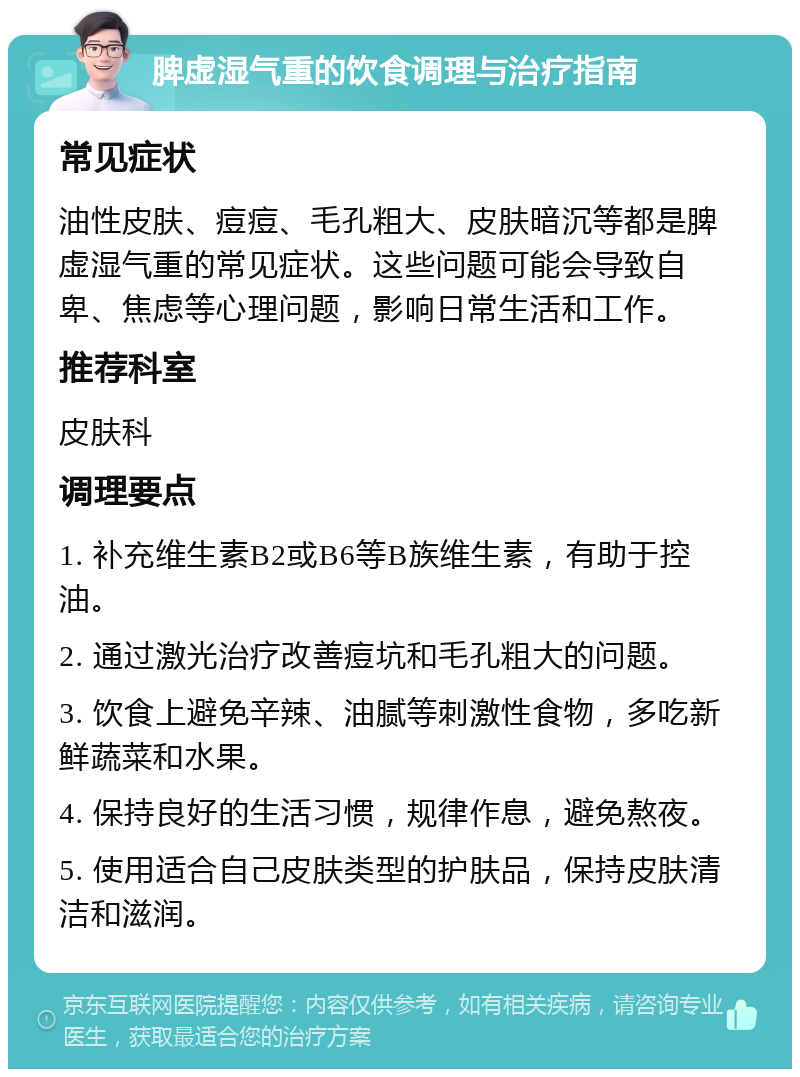 脾虚湿气重的饮食调理与治疗指南 常见症状 油性皮肤、痘痘、毛孔粗大、皮肤暗沉等都是脾虚湿气重的常见症状。这些问题可能会导致自卑、焦虑等心理问题，影响日常生活和工作。 推荐科室 皮肤科 调理要点 1. 补充维生素B2或B6等B族维生素，有助于控油。 2. 通过激光治疗改善痘坑和毛孔粗大的问题。 3. 饮食上避免辛辣、油腻等刺激性食物，多吃新鲜蔬菜和水果。 4. 保持良好的生活习惯，规律作息，避免熬夜。 5. 使用适合自己皮肤类型的护肤品，保持皮肤清洁和滋润。