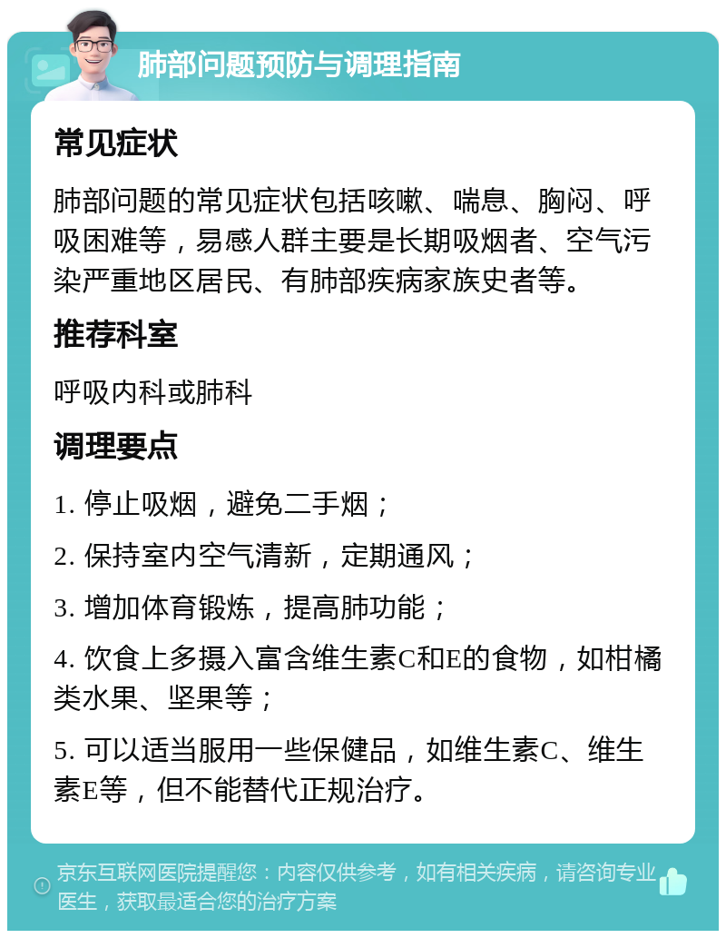 肺部问题预防与调理指南 常见症状 肺部问题的常见症状包括咳嗽、喘息、胸闷、呼吸困难等，易感人群主要是长期吸烟者、空气污染严重地区居民、有肺部疾病家族史者等。 推荐科室 呼吸内科或肺科 调理要点 1. 停止吸烟，避免二手烟； 2. 保持室内空气清新，定期通风； 3. 增加体育锻炼，提高肺功能； 4. 饮食上多摄入富含维生素C和E的食物，如柑橘类水果、坚果等； 5. 可以适当服用一些保健品，如维生素C、维生素E等，但不能替代正规治疗。