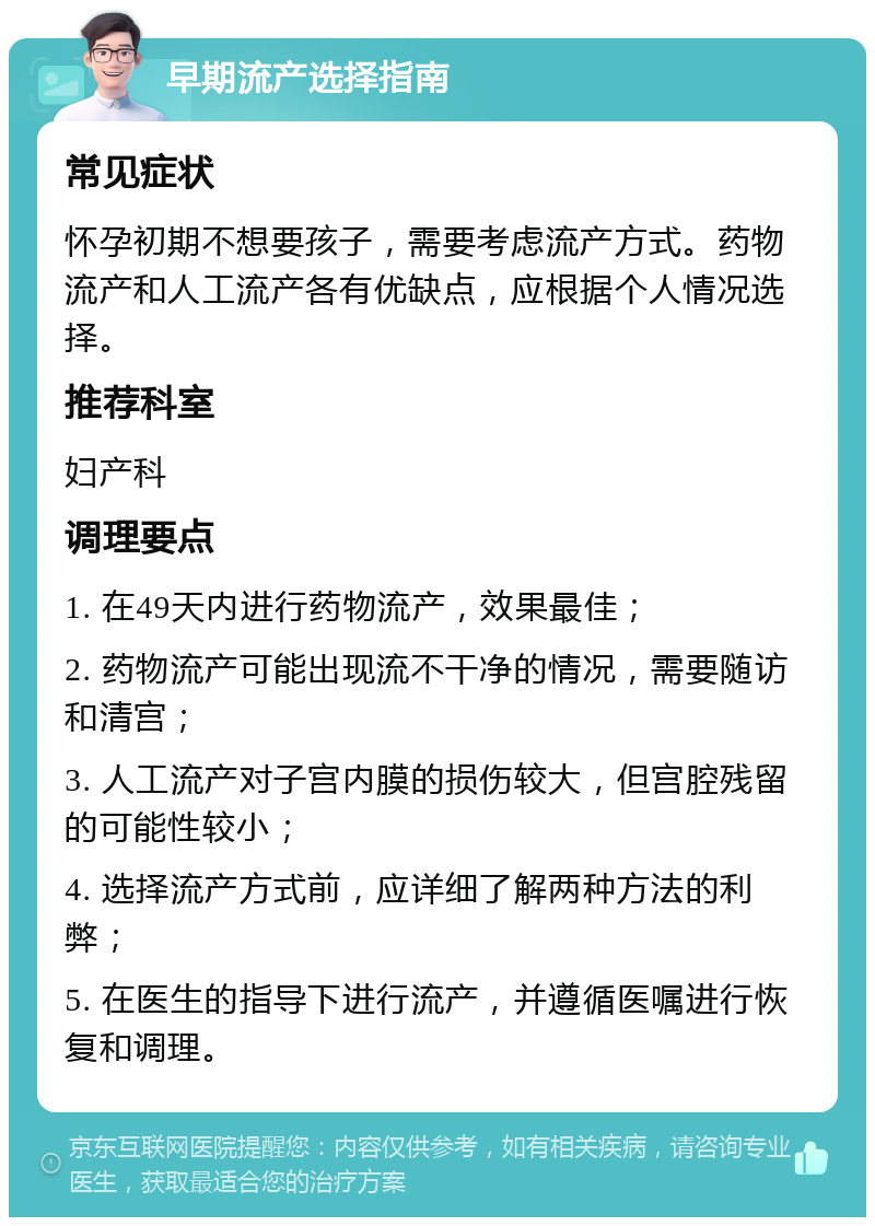 早期流产选择指南 常见症状 怀孕初期不想要孩子，需要考虑流产方式。药物流产和人工流产各有优缺点，应根据个人情况选择。 推荐科室 妇产科 调理要点 1. 在49天内进行药物流产，效果最佳； 2. 药物流产可能出现流不干净的情况，需要随访和清宫； 3. 人工流产对子宫内膜的损伤较大，但宫腔残留的可能性较小； 4. 选择流产方式前，应详细了解两种方法的利弊； 5. 在医生的指导下进行流产，并遵循医嘱进行恢复和调理。