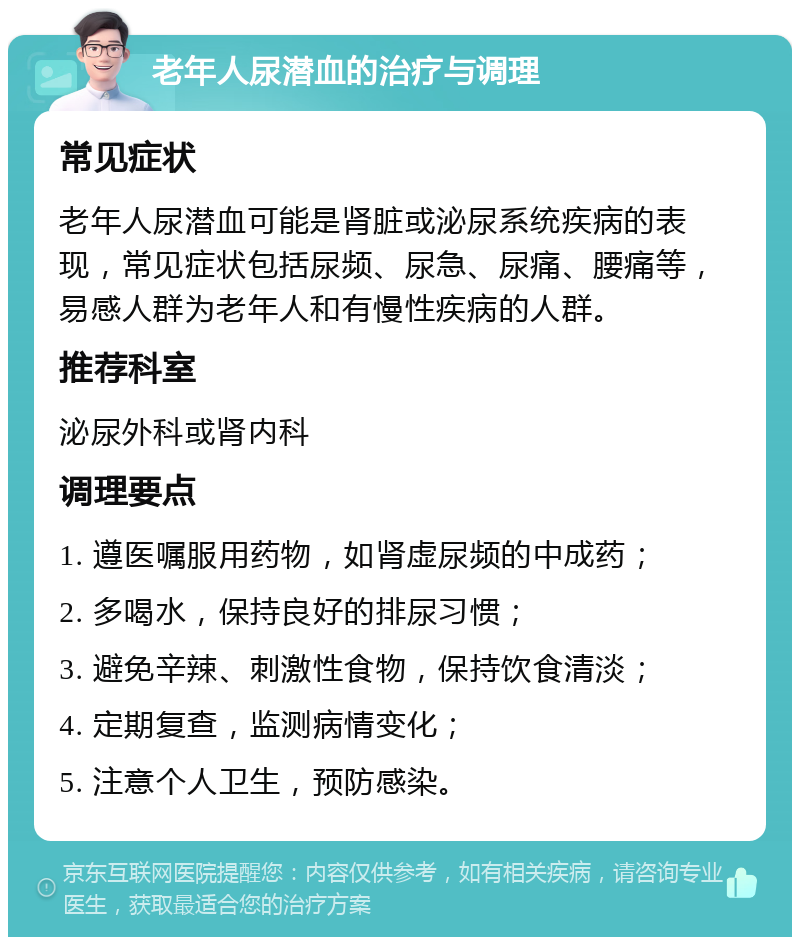 老年人尿潜血的治疗与调理 常见症状 老年人尿潜血可能是肾脏或泌尿系统疾病的表现，常见症状包括尿频、尿急、尿痛、腰痛等，易感人群为老年人和有慢性疾病的人群。 推荐科室 泌尿外科或肾内科 调理要点 1. 遵医嘱服用药物，如肾虚尿频的中成药； 2. 多喝水，保持良好的排尿习惯； 3. 避免辛辣、刺激性食物，保持饮食清淡； 4. 定期复查，监测病情变化； 5. 注意个人卫生，预防感染。