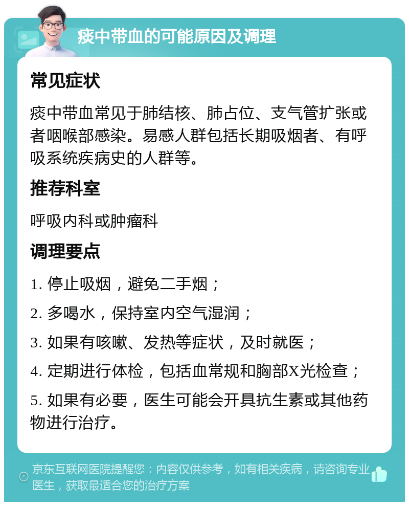 痰中带血的可能原因及调理 常见症状 痰中带血常见于肺结核、肺占位、支气管扩张或者咽喉部感染。易感人群包括长期吸烟者、有呼吸系统疾病史的人群等。 推荐科室 呼吸内科或肿瘤科 调理要点 1. 停止吸烟，避免二手烟； 2. 多喝水，保持室内空气湿润； 3. 如果有咳嗽、发热等症状，及时就医； 4. 定期进行体检，包括血常规和胸部X光检查； 5. 如果有必要，医生可能会开具抗生素或其他药物进行治疗。