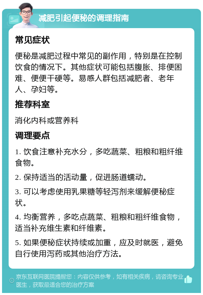 减肥引起便秘的调理指南 常见症状 便秘是减肥过程中常见的副作用，特别是在控制饮食的情况下。其他症状可能包括腹胀、排便困难、便便干硬等。易感人群包括减肥者、老年人、孕妇等。 推荐科室 消化内科或营养科 调理要点 1. 饮食注意补充水分，多吃蔬菜、粗粮和粗纤维食物。 2. 保持适当的活动量，促进肠道蠕动。 3. 可以考虑使用乳果糖等轻泻剂来缓解便秘症状。 4. 均衡营养，多吃点蔬菜、粗粮和粗纤维食物，适当补充维生素和纤维素。 5. 如果便秘症状持续或加重，应及时就医，避免自行使用泻药或其他治疗方法。