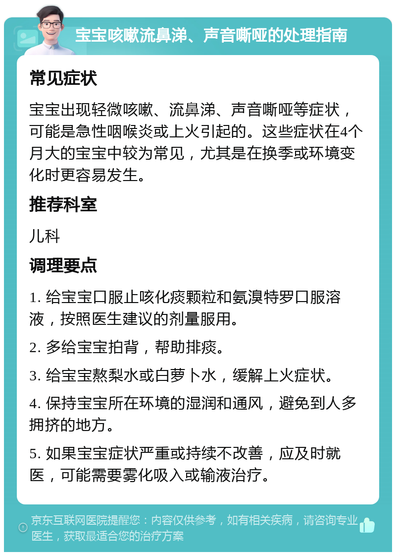 宝宝咳嗽流鼻涕、声音嘶哑的处理指南 常见症状 宝宝出现轻微咳嗽、流鼻涕、声音嘶哑等症状，可能是急性咽喉炎或上火引起的。这些症状在4个月大的宝宝中较为常见，尤其是在换季或环境变化时更容易发生。 推荐科室 儿科 调理要点 1. 给宝宝口服止咳化痰颗粒和氨溴特罗口服溶液，按照医生建议的剂量服用。 2. 多给宝宝拍背，帮助排痰。 3. 给宝宝熬梨水或白萝卜水，缓解上火症状。 4. 保持宝宝所在环境的湿润和通风，避免到人多拥挤的地方。 5. 如果宝宝症状严重或持续不改善，应及时就医，可能需要雾化吸入或输液治疗。