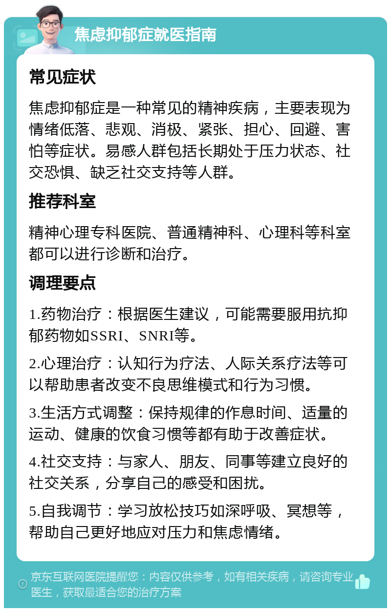 焦虑抑郁症就医指南 常见症状 焦虑抑郁症是一种常见的精神疾病，主要表现为情绪低落、悲观、消极、紧张、担心、回避、害怕等症状。易感人群包括长期处于压力状态、社交恐惧、缺乏社交支持等人群。 推荐科室 精神心理专科医院、普通精神科、心理科等科室都可以进行诊断和治疗。 调理要点 1.药物治疗：根据医生建议，可能需要服用抗抑郁药物如SSRI、SNRI等。 2.心理治疗：认知行为疗法、人际关系疗法等可以帮助患者改变不良思维模式和行为习惯。 3.生活方式调整：保持规律的作息时间、适量的运动、健康的饮食习惯等都有助于改善症状。 4.社交支持：与家人、朋友、同事等建立良好的社交关系，分享自己的感受和困扰。 5.自我调节：学习放松技巧如深呼吸、冥想等，帮助自己更好地应对压力和焦虑情绪。