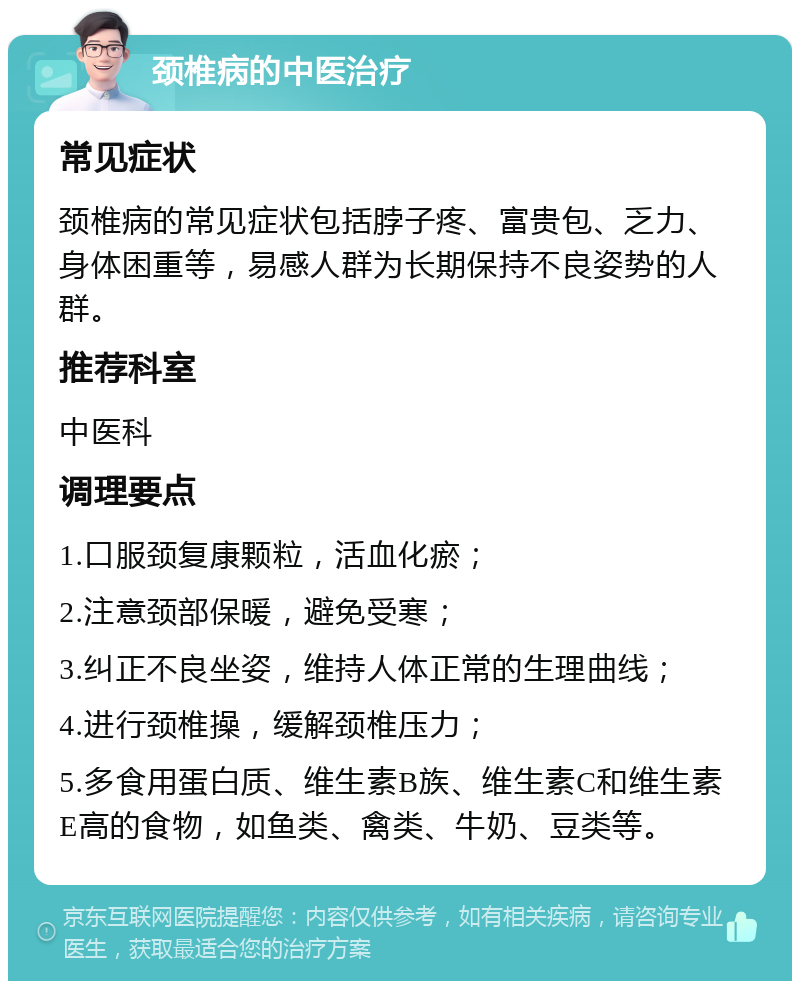 颈椎病的中医治疗 常见症状 颈椎病的常见症状包括脖子疼、富贵包、乏力、身体困重等，易感人群为长期保持不良姿势的人群。 推荐科室 中医科 调理要点 1.口服颈复康颗粒，活血化瘀； 2.注意颈部保暖，避免受寒； 3.纠正不良坐姿，维持人体正常的生理曲线； 4.进行颈椎操，缓解颈椎压力； 5.多食用蛋白质、维生素B族、维生素C和维生素E高的食物，如鱼类、禽类、牛奶、豆类等。