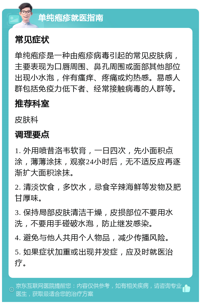 单纯疱疹就医指南 常见症状 单纯疱疹是一种由疱疹病毒引起的常见皮肤病，主要表现为口唇周围、鼻孔周围或面部其他部位出现小水泡，伴有瘙痒、疼痛或灼热感。易感人群包括免疫力低下者、经常接触病毒的人群等。 推荐科室 皮肤科 调理要点 1. 外用喷昔洛韦软膏，一日四次，先小面积点涂，薄薄涂抹，观察24小时后，无不适反应再逐渐扩大面积涂抹。 2. 清淡饮食，多饮水，忌食辛辣海鲜等发物及肥甘厚味。 3. 保持局部皮肤清洁干燥，皮损部位不要用水洗，不要用手碰破水泡，防止继发感染。 4. 避免与他人共用个人物品，减少传播风险。 5. 如果症状加重或出现并发症，应及时就医治疗。