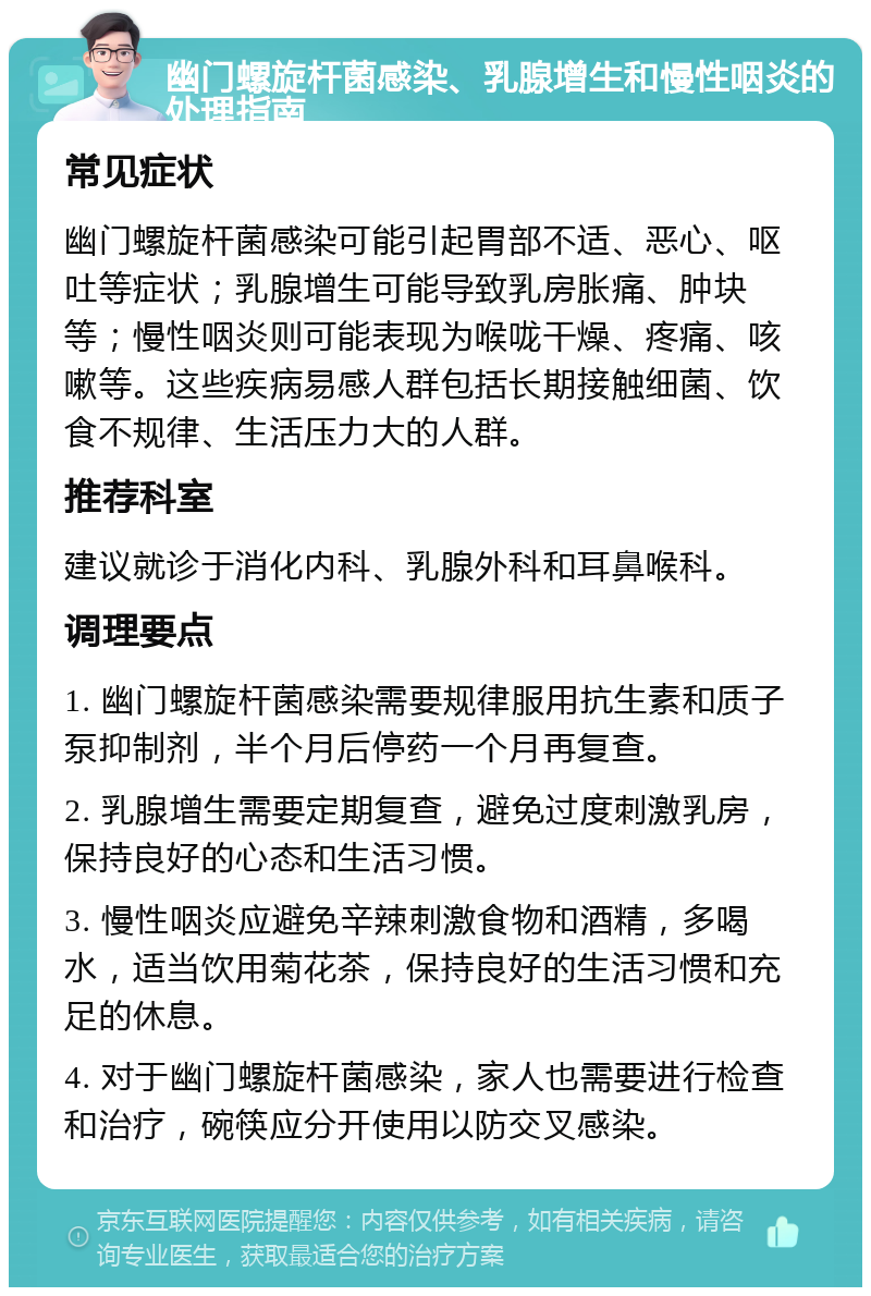 幽门螺旋杆菌感染、乳腺增生和慢性咽炎的处理指南 常见症状 幽门螺旋杆菌感染可能引起胃部不适、恶心、呕吐等症状；乳腺增生可能导致乳房胀痛、肿块等；慢性咽炎则可能表现为喉咙干燥、疼痛、咳嗽等。这些疾病易感人群包括长期接触细菌、饮食不规律、生活压力大的人群。 推荐科室 建议就诊于消化内科、乳腺外科和耳鼻喉科。 调理要点 1. 幽门螺旋杆菌感染需要规律服用抗生素和质子泵抑制剂，半个月后停药一个月再复查。 2. 乳腺增生需要定期复查，避免过度刺激乳房，保持良好的心态和生活习惯。 3. 慢性咽炎应避免辛辣刺激食物和酒精，多喝水，适当饮用菊花茶，保持良好的生活习惯和充足的休息。 4. 对于幽门螺旋杆菌感染，家人也需要进行检查和治疗，碗筷应分开使用以防交叉感染。