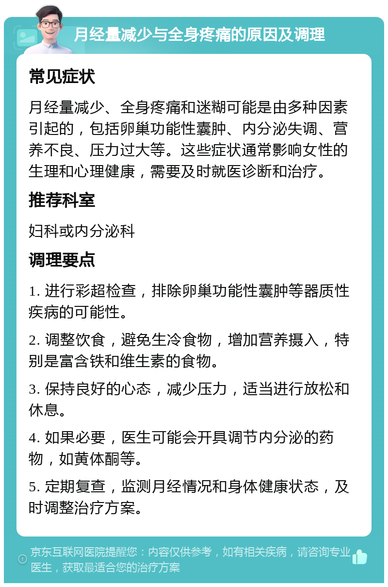 月经量减少与全身疼痛的原因及调理 常见症状 月经量减少、全身疼痛和迷糊可能是由多种因素引起的，包括卵巢功能性囊肿、内分泌失调、营养不良、压力过大等。这些症状通常影响女性的生理和心理健康，需要及时就医诊断和治疗。 推荐科室 妇科或内分泌科 调理要点 1. 进行彩超检查，排除卵巢功能性囊肿等器质性疾病的可能性。 2. 调整饮食，避免生冷食物，增加营养摄入，特别是富含铁和维生素的食物。 3. 保持良好的心态，减少压力，适当进行放松和休息。 4. 如果必要，医生可能会开具调节内分泌的药物，如黄体酮等。 5. 定期复查，监测月经情况和身体健康状态，及时调整治疗方案。