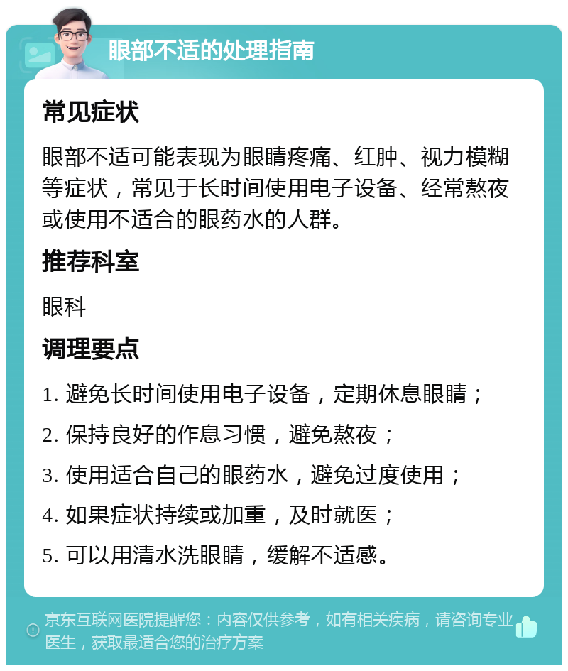 眼部不适的处理指南 常见症状 眼部不适可能表现为眼睛疼痛、红肿、视力模糊等症状，常见于长时间使用电子设备、经常熬夜或使用不适合的眼药水的人群。 推荐科室 眼科 调理要点 1. 避免长时间使用电子设备，定期休息眼睛； 2. 保持良好的作息习惯，避免熬夜； 3. 使用适合自己的眼药水，避免过度使用； 4. 如果症状持续或加重，及时就医； 5. 可以用清水洗眼睛，缓解不适感。