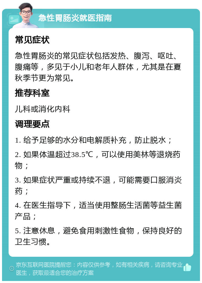 急性胃肠炎就医指南 常见症状 急性胃肠炎的常见症状包括发热、腹泻、呕吐、腹痛等，多见于小儿和老年人群体，尤其是在夏秋季节更为常见。 推荐科室 儿科或消化内科 调理要点 1. 给予足够的水分和电解质补充，防止脱水； 2. 如果体温超过38.5℃，可以使用美林等退烧药物； 3. 如果症状严重或持续不退，可能需要口服消炎药； 4. 在医生指导下，适当使用整肠生活菌等益生菌产品； 5. 注意休息，避免食用刺激性食物，保持良好的卫生习惯。