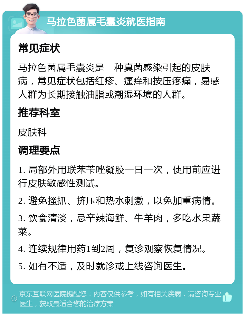 马拉色菌属毛囊炎就医指南 常见症状 马拉色菌属毛囊炎是一种真菌感染引起的皮肤病，常见症状包括红疹、瘙痒和按压疼痛，易感人群为长期接触油脂或潮湿环境的人群。 推荐科室 皮肤科 调理要点 1. 局部外用联苯苄唑凝胶一日一次，使用前应进行皮肤敏感性测试。 2. 避免搔抓、挤压和热水刺激，以免加重病情。 3. 饮食清淡，忌辛辣海鲜、牛羊肉，多吃水果蔬菜。 4. 连续规律用药1到2周，复诊观察恢复情况。 5. 如有不适，及时就诊或上线咨询医生。