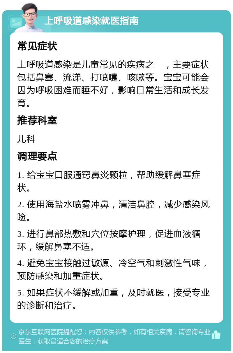 上呼吸道感染就医指南 常见症状 上呼吸道感染是儿童常见的疾病之一，主要症状包括鼻塞、流涕、打喷嚏、咳嗽等。宝宝可能会因为呼吸困难而睡不好，影响日常生活和成长发育。 推荐科室 儿科 调理要点 1. 给宝宝口服通窍鼻炎颗粒，帮助缓解鼻塞症状。 2. 使用海盐水喷雾冲鼻，清洁鼻腔，减少感染风险。 3. 进行鼻部热敷和穴位按摩护理，促进血液循环，缓解鼻塞不适。 4. 避免宝宝接触过敏源、冷空气和刺激性气味，预防感染和加重症状。 5. 如果症状不缓解或加重，及时就医，接受专业的诊断和治疗。