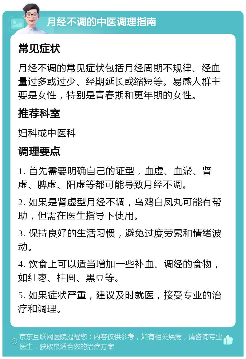 月经不调的中医调理指南 常见症状 月经不调的常见症状包括月经周期不规律、经血量过多或过少、经期延长或缩短等。易感人群主要是女性，特别是青春期和更年期的女性。 推荐科室 妇科或中医科 调理要点 1. 首先需要明确自己的证型，血虚、血淤、肾虚、脾虚、阳虚等都可能导致月经不调。 2. 如果是肾虚型月经不调，乌鸡白凤丸可能有帮助，但需在医生指导下使用。 3. 保持良好的生活习惯，避免过度劳累和情绪波动。 4. 饮食上可以适当增加一些补血、调经的食物，如红枣、桂圆、黑豆等。 5. 如果症状严重，建议及时就医，接受专业的治疗和调理。