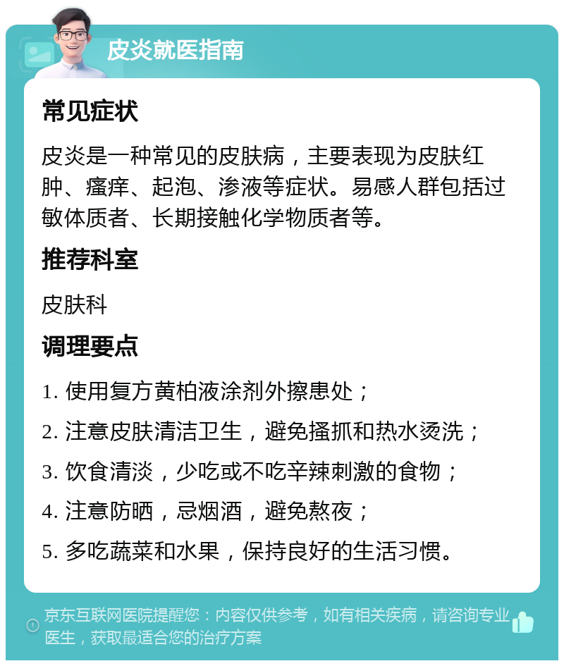 皮炎就医指南 常见症状 皮炎是一种常见的皮肤病，主要表现为皮肤红肿、瘙痒、起泡、渗液等症状。易感人群包括过敏体质者、长期接触化学物质者等。 推荐科室 皮肤科 调理要点 1. 使用复方黄柏液涂剂外擦患处； 2. 注意皮肤清洁卫生，避免搔抓和热水烫洗； 3. 饮食清淡，少吃或不吃辛辣刺激的食物； 4. 注意防晒，忌烟酒，避免熬夜； 5. 多吃蔬菜和水果，保持良好的生活习惯。