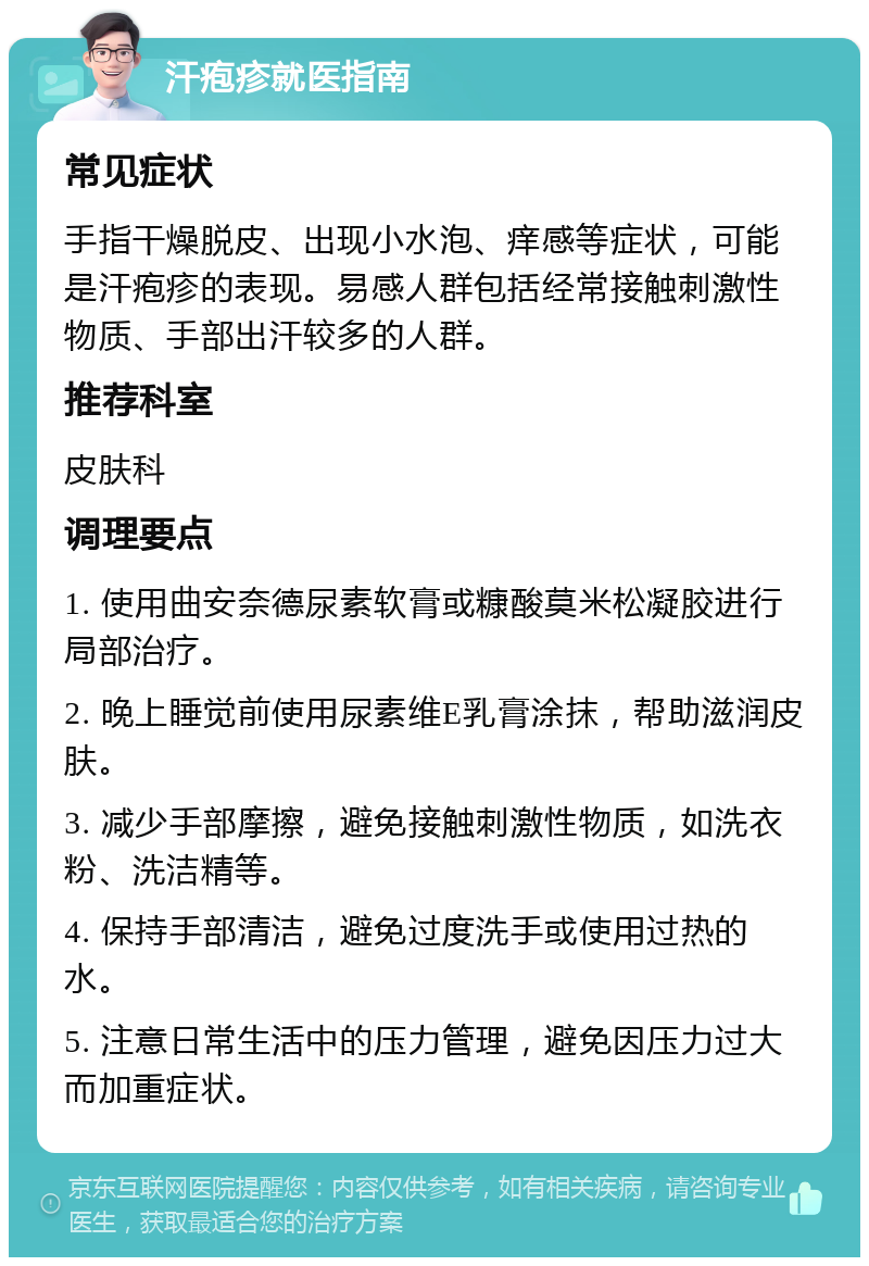 汗疱疹就医指南 常见症状 手指干燥脱皮、出现小水泡、痒感等症状，可能是汗疱疹的表现。易感人群包括经常接触刺激性物质、手部出汗较多的人群。 推荐科室 皮肤科 调理要点 1. 使用曲安奈德尿素软膏或糠酸莫米松凝胶进行局部治疗。 2. 晚上睡觉前使用尿素维E乳膏涂抹，帮助滋润皮肤。 3. 减少手部摩擦，避免接触刺激性物质，如洗衣粉、洗洁精等。 4. 保持手部清洁，避免过度洗手或使用过热的水。 5. 注意日常生活中的压力管理，避免因压力过大而加重症状。